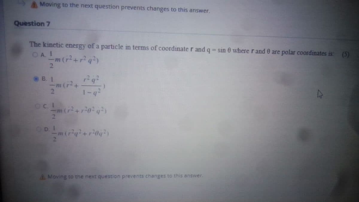 Moving to the next question prevents changes to this answer.
Question 7
The kinetic energy of a particle in terms of coordinate r and q = sin 0 where r and are polar coordinates is:
OAI
(5)
-m (r²+r²q²)
B. 1
r²q²
-m (r²+
2
1-g²
OCL
-m (r²+r²0²q²)
2
OD. I
(r²q² +r²0q²)
A Moving to the next question prevents changes to this answer.