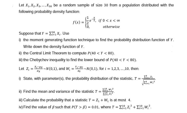 Let X₁, X₂, X3,..., X30 be a random sample of size 30 from a population distributed with the
following probability density function:
f(x):
=
otherwise
Suppose that Y = 1X₁. Use
i) the moment generating function technique to find the probability distribution function of Y.
Write down the density function of Y.
ii) the Central Limit Theorem to compute P (40 <Y < 80).
iii) the Chebychev inequality to find the lower bound of P(40 <Y < 80).
Let Z₁ =
XX~N(0,1), and W₁=YYN (0,1), for i = 1,2,3,...,10, then:
oy
σχ
i) State, with parameter(s), the probability distribution of the statistic, T =
ii) Find the mean and variance of the statistic T = 21, wiz
21,2,3
iii) Calculate the probability that a statistic T = Z₁ + W₁ is at most 4.
Στις 21
St, W₁²
10
iv) Find the value of ẞ such that P(T> B) = 0.01, where T = XZ₁² + 1²