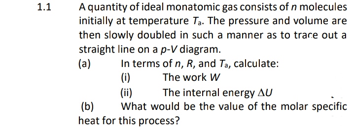 1.1
A quantity of ideal monatomic gas consists of n molecules
initially at temperature Ta. The pressure and volume are
then slowly doubled in such a manner as to trace out a
straight line on a p-V diagram.
(a)
In terms of n, R, and Ta, calculate:
The work W
(i)
The internal energy AU
(b)
What would be the value of the molar specific
heat for this process?