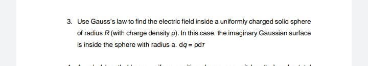 3. Use Gauss's law to find the electric field inside a uniformly charged solid sphere
of radius R (with charge density p). In this case, the imaginary Gaussian surface
is inside the sphere with radius a. dq=pdr