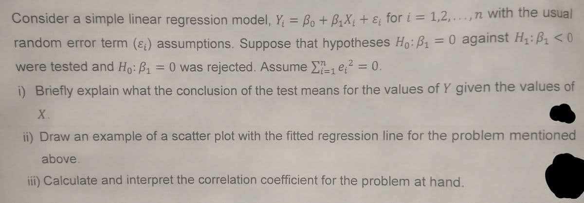 Consider a simple linear regression model, Y₁ = Bo + B₁X₁ + ₁ for i=1,2,...,n with the usual
random error term (&) assumptions. Suppose that hypotheses Ho: P₁ = 0 against H₁:₁ <0
were tested and Ho: B₁ = 0 was rejected. Assume
₁e₁² = 0.
ei
i) Briefly explain what the conclusion of the test means for the values of Y given the values of
X.
-1
ii) Draw an example of a scatter plot with the fitted regression line for the problem mentioned
above.
iii) Calculate and interpret the correlation coefficient for the problem at hand.
