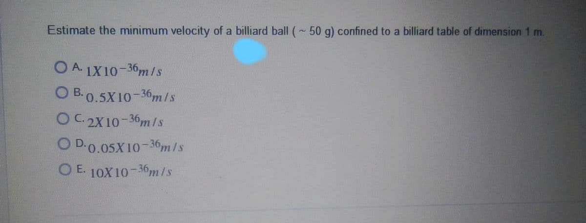 Estimate the minimum velocity of a billiard ball (~ 50 g) confined to a billiard table of dimension 1 m.
O A.
IX10-36m/s
O B. 0.5X10-36m/s
OC 2X10-36m/s
O D.0.05X10-36,m/s
O E. 10X10-36m/s
