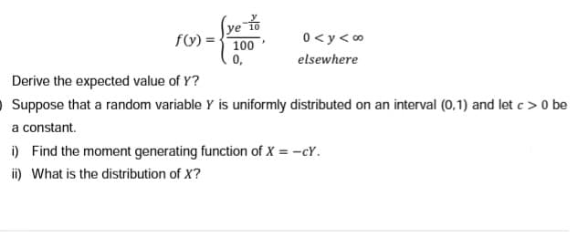 f(y) =
ye to
100'
0 <y<∞
elsewhere
0,
Derive the expected value of Y?
O Suppose that a random variable Y is uniformly distributed on an interval (0,1) and let c> 0 be
a constant.
i) Find the moment generating function of X = -cY.
ii) What is the distribution of X?