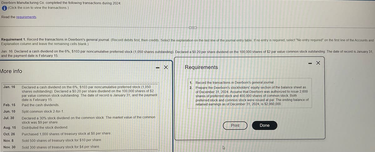 Deerborn Manufacturing Co. completed the following transactions during 2024:
i (Click the icon to view the transactions.)
Read the requirements.
Requirement 1. Record the transactions in Deerborn's general journal. (Record debits first, then credits. Select the explanation on the last line of the journal entry table. If no entry is required, select "No entry required" on the first line of the Accounts and
Explanation column and leave the remaining cells blank.)
Jan. 16: Declared a cash dividend on the 6%, $103 par noncumulative preferred stock (1,050 shares outstanding). Declared a $0.20 per share dividend on the 100,000 shares of $2 par value common stock outstanding. The date of record is January 31,
and the payment date is February 15.
More info
Jan. 16
Feb. 15
Jun. 10
Jul. 30
Aug. 15
Oct. 26
Nov. 8
Nov. 30
C
- X
Declared a cash dividend on the 6%, $103 par noncumulative preferred stock (1,050
shares outstanding). Declared a $0.20 per share dividend on the 100,000 shares of $2
par value common stock outstanding. The date of record is January 31, and the payment
date is February
Paid the cash dividends.
Split common stock 2-for-1.
Declared a 30% stock dividend on the common stock. The market value of the common
stock was $9 per share.
Distributed the stock dividend.
Purchased 1,000 shares of treasury stock at $8 per share.
Sold 500 shares of treasury stock for $10 per share.
Sold 300 shares of treasury stock for $4 per share.
Requirements
1.
2.
Record the transactions in Deerborn's general journal.
Prepare the Deerborn's stockholders' equity section of the balance sheet as
of December 31, 2024. Assume that Deerborn was authorized to issue 2,600
shares of preferred stock and 400,000 shares of common stock. Both
preferred stock and common stock were issued at par. The ending balance of
retained earnings as of December 31, 2024, is $2,060,000.
4
Print
- X
Done