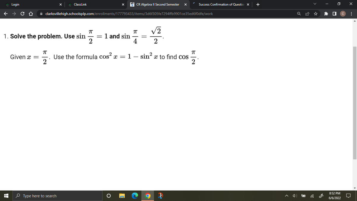 ### Solving Trigonometric Problems Using Pythagorean Identities

#### Problem 1

**Objective:**
Solve the problem using the given trigonometric values and identities.

**Given Trigonometric Values:**
1. \(\sin \frac{\pi}{2} = 1\)
2. \(\sin \frac{\pi}{4} = \frac{\sqrt{2}}{2}\)

**Problem Statement:**
Given \(x = \frac{\pi}{2}\), use the following trigonometric identity to find \(\cos \frac{\pi}{2}\):

\[ \cos^2 x = 1 - \sin^2 x \]

**Solution:**

1. Substitute \(x = \frac{\pi}{2}\) into the identity:

\[ \cos^2 \frac{\pi}{2} = 1 - \sin^2 \frac{\pi}{2} \]

2. Use the given value \(\sin \frac{\pi}{2} = 1\):

\[ \cos^2 \frac{\pi}{2} = 1 - 1^2 \]
\[ \cos^2 \frac{\pi}{2} = 1 - 1 \]
\[ \cos^2 \frac{\pi}{2} = 0 \]

3. Taking the square root of both sides, we get:

\[ \cos \frac{\pi}{2} = 0 \]

Thus, \(\cos \frac{\pi}{2} = 0\).