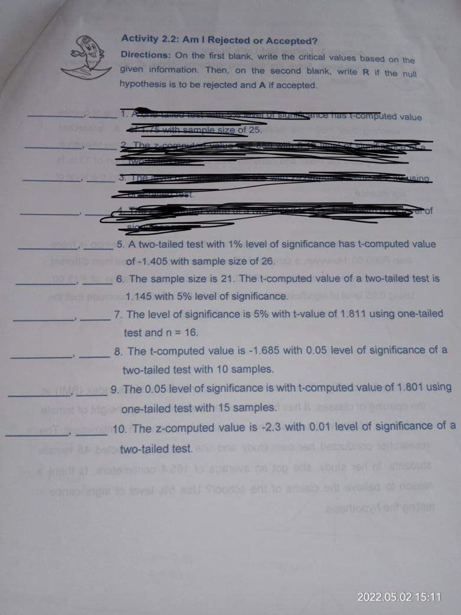 Activity 2.2: Am I Rejected or Accepted?
Directions: On the first blank, write the critical values based on the
given information. Then, on the second blank, write R if the null
hypothesis is to be rejected and A if accepted.
Sighissance has t-computed value
5 with sample size of 25.
The
serof
Lot 5. A two-tailed test with 1% level of significance has t-computed value
most of -1.405 with sample size of 26.
006. The sample size is 21. The t-computed value of a two-tailed test is
only sell ebulan 1.145 with 5% level of significance.
7. The level of significance is 5% with t-value of 1.811 using one-tailed
test and n = 16.
8. The t-computed value is -1.685 with 0.05 level of significance of a
two-tailed test with 10 samples.
teeb 9. The 0.05 level of significance is with t-computed value of 1.801 using
alamat to inigile one-tailed test with 15 samples. aeri iseasio to priesgo d
10. The z-computed value is -2.3 with 0.01 level of significance of a
bola two-tailed test. ana
01 002861
3803
2022.05.02 15:11