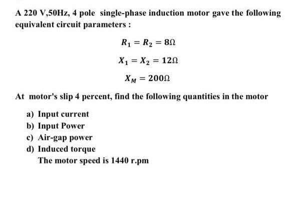 A 220 V,50HZ, 4 pole single-phase induction motor gave the following
equivalent circuit parameters :
R1 = R2 = 80
%3!
X1 = X2 = 120
XM = 2000
%3D
At motor's slip 4 percent, find the following quantities in the motor
a) Input current
b) Input Power
c) Air-gap power
d) Induced torque
The motor speed is 1440 r.pm
