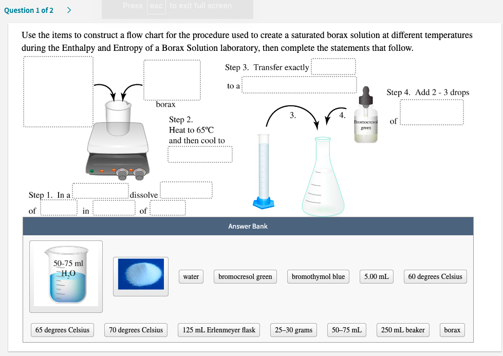 Press esc to exit full screen
Question 1 of 2
Use the items to construct a flow chart for the procedure used to create a saturated borax solution at different temperatures
during the Enthalpy and Entropy of a Borax Solution laboratory, then complete the statements that follow.
...........................
Step 3. Transfer exactly
to a
Step 4. Add 2 - 3 drops
borax
Step 2.
Heat to 65°C
Bromocreso
of
green
and then cool to
....... ..
Step 1. In a
dissolve
of
in
of
Answer Bank
50-75 ml
Н.О
bromocresol green
bromothymol blue
5.00 mL
60 degrees Celsius
water
65 degrees Celsius
70 degrees Celsius
125 mL Erlenmeyer flask
25-30 grams
50-75 mL
250 mL beaker
borax
