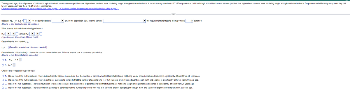 Twenty years ago, 51% of parents of children in high school felt it was a serious problem that high school students were not being taught enough math and science. A recent survey found that 197 of 700 parents of children in high school felt it was a serious problem that high school students were not being taught enough math and science. Do parents feel differently today than they did
twenty years ago? Use the a= 0.01 level
significance.
Click here to view the standard normal distribution table (page 1). Click here to view the standard normal distribution table (page 2).
Because npo (1-Po) = 10, the sample size is
(Round to one decimal place as needed.)
What are the null and alternative hypotheses?
Ho
versus H₁:
(Type integers or decimals. Do not round.)
Determine the test statistic, Zo
5% of the population size, and the sample
the requirements for testing the hypothesis
▼satisfied.
Zo = (Round to two decimal places as needed.)
Determine the critical value(s). Select the correct choice below and fill in the answer box to complete your choice.
(Round to two decimal places as needed.)
OA. ±²a/2= ±
OB. Z₁ =
Choose the correct conclusion below.
O A. Do not reject the null hypothesis. There is insufficient evidence to conclude that the number of parents who feel that students are not being taught enough math and science is significantly different from 20 years ago.
O B. Do not reject the null hypothesis. There is sufficient evidence to conclude that the number of parents who feel that students are not being taught enough math and science is significantly different from 20 years ago.
OC. Reject the null hypothesis. There is insufficient evidence conclude that the number of parents who feel that students are not being taught enough math and science is significantly different from 20 years ago.
O D. Reject the null hypothesis. There is sufficient evidence to conclude that the number of parents who feel that students are not being taught enough math and science is significantly different from 20 years ago.