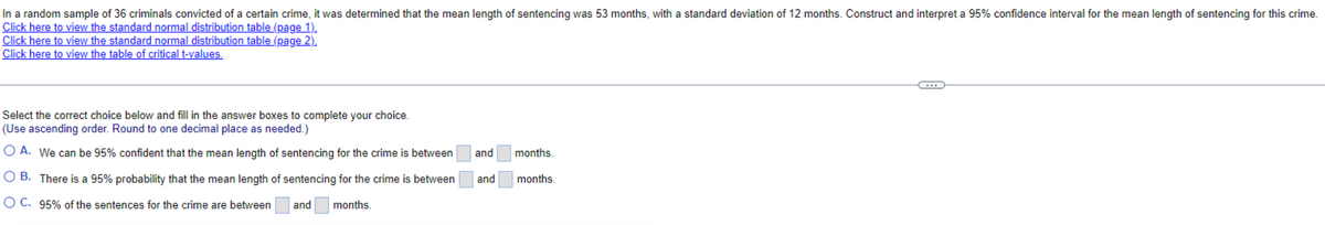 In a random sample of 36 criminals convicted of a certain crime, it was determined that the mean length of sentencing was 53 months, with a standard deviation of 12 months. Construct and interpret a 95% confidence interval for the mean length of sentencing for this crime.
Click here to view the standard normal distribution table (page 1).
Click here to view the standard normal distribution table (page 2).
Click here to view the table of critical t-values.
Select the correct choice below and fill in the answer boxes to complete your choice.
(Use ascending order. Round to one decimal place as needed.)
O A. We can be 95% confident that the mean length of sentencing for the crime is between
OB. There is a 95% probability that the mean length of sentencing for the crime is between
OC. 95% of the sentences for the crime are between
months.
and
and
and
==
months.
months.