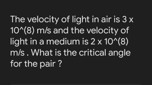 The velocity of light in air is 3 x
10^(8) m/s and the velocity of
light in a medium is 2 x 10^(8)
m/s. What is the critical angle
for the pair ?
