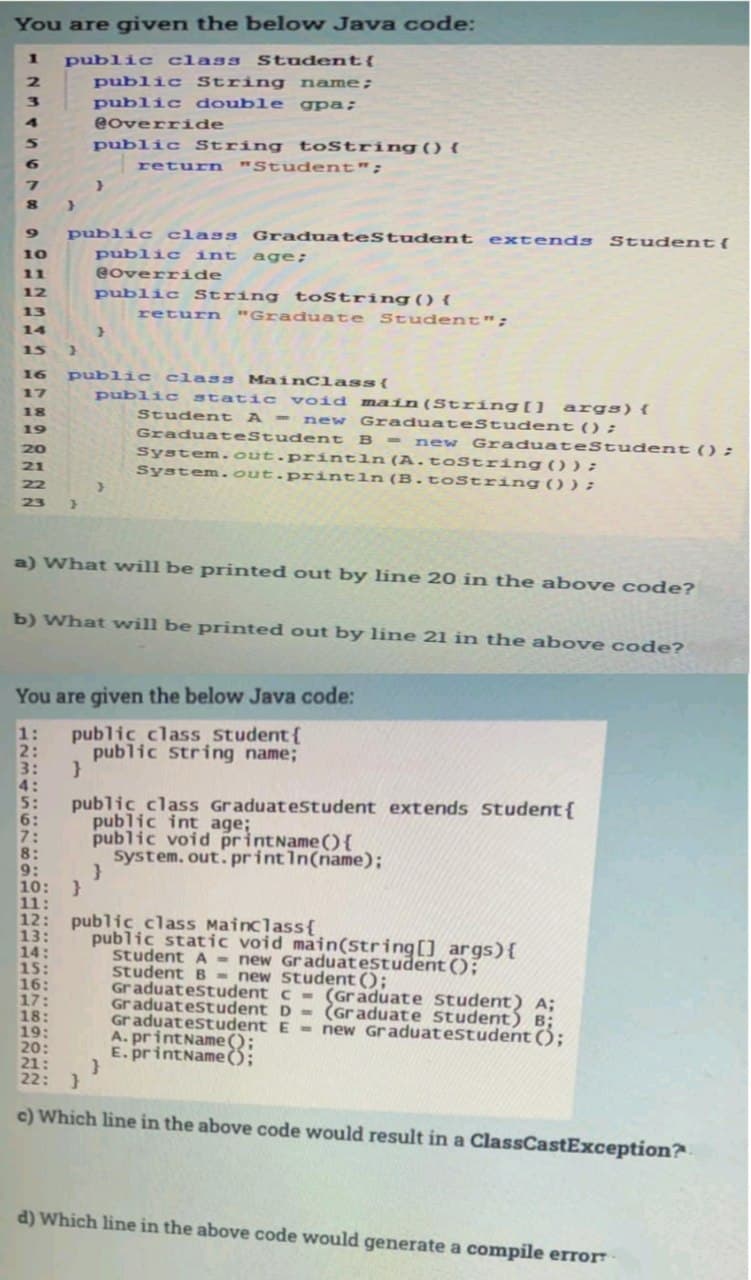 You are given the below Java code:
public class Student{
public String name;
public double gpa;
1
2.
4
eoverride
public String toString () {
return "Stud ent";
6.
public class GraduateStudent extends Student{
public int age;
eoverr ide
10
11
12
public String toString() {
13
return "Graduate Student";
14
15
16
public class MainClass{
public static void ma in(String[] args){
new GraduateStudent ():
17
18
Student A -
19
GraduateStudent
B - new GraduateStudent () ;
System.out.println (A.toString());
System.out.println(B.toString () );
20
21
22
23
a) What will be printed out by line 20 in the above code?
b) What will be printed out by line 21 in the above code?
You are given the below Java code:
public class Student{
public String name;
1:
2:
3:
4:
5:
6:
7:
8:
9:
10: }
11:
12: public class Mainclass{
13:
14:
15:
16:
17:
18:
19:
20:
21:
22: }
public class Graduatestudent extends Student{
public int age;
public void printName (){
system. out. printIn(name);
public static void main(String[] args){
student A - new Graduatestudent();
student B - new Student ();
Graduatestudent c - (Graduate student) A;
Graduatestudent D - (Graduate Student) B;
Graduatestudent E - new Graduatestudent ();
A. printName ();
E. printName ();
c) Which line in the above code would result in a ClassCastException?.
d) Which line in the above code would generate a compile error
