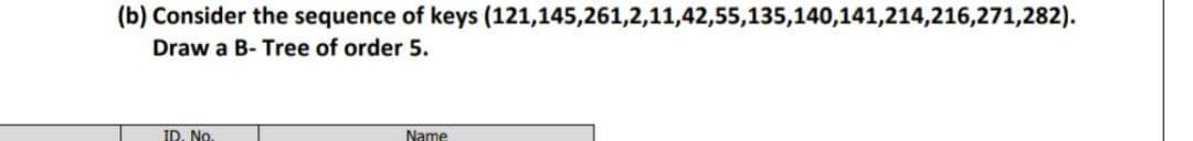 (b) Consider the sequence of keys (121,145,261,2,11,42,55,135,140,141,214,216,271,282).
Draw a B- Tree of order 5.
ID. No
Name
