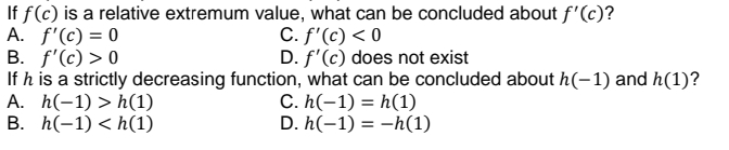 If f(c) is a relative extremum value, what can be concluded about f'(c)?
A. f'(c) = 0
B. f'(c) > 0
If h is a strictly decreasing function, what can be concluded about h(-1) and h(1)?
A. h(-1) > h(1)
B. h(-1) < h(1)
C. f'(c) < 0
D. f'(c) does not exist
C. h(-1) = h(1)
D. h(-1) = –h(1)
