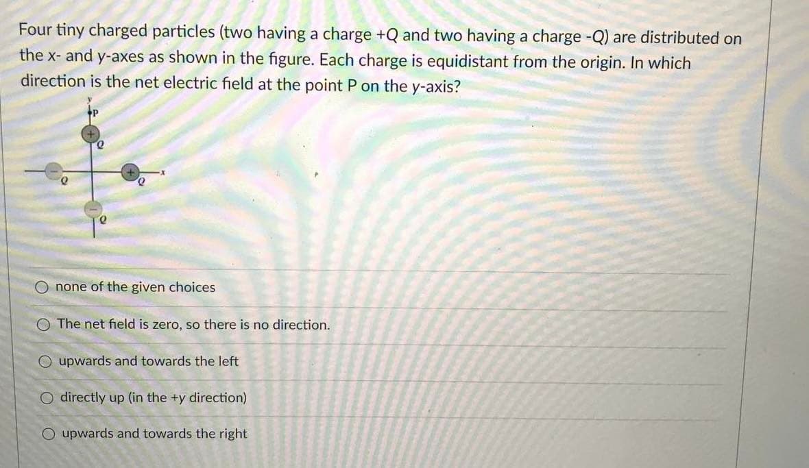 Four tiny charged particles (two having a charge +Q and two having a charge -Q) are distributed on
the x- and y-axes as shown in the figure. Each charge is equidistant from the origin. In which
direction is the net electric field at the point P on the y-axis?
O none of the given choices
The net field is zero, so there is no direction.
O upwards and towards the left
O directly up (in the +y direction)
O upwards and towards the right

