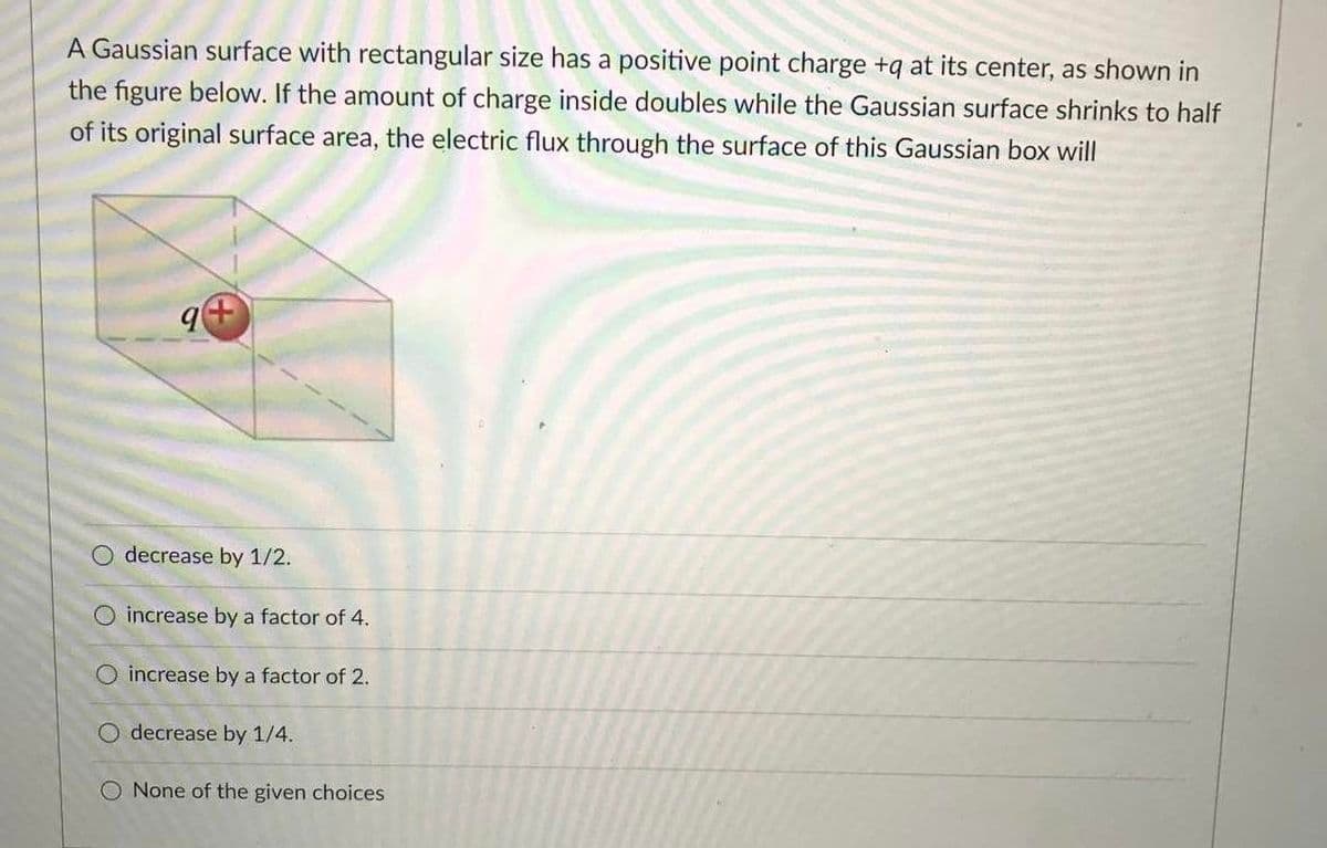 A Gaussian surface with rectangular size has a positive point charge +q at its center, as shown in
the figure below. If the amount of charge inside doubles while the Gaussian surface shrinks to half
of its original surface area, the electric flux through the surface of this Gaussian box will
O decrease by 1/2.
O increase by a factor of 4.
O increase by a factor of 2.
O decrease by 1/4.
O None of the given choices
