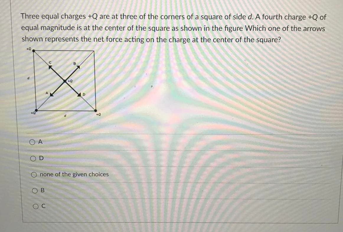 Three equal charges +Q are at three of the corners of a square of side d. A fourth charge +Q of
equal magnitude is at the center of the square as shown in the figure Which one of the arrows
shown represents the net force acting on the charge at the center of the square?
B
+Q
+Q
O A
none of the given choices
O B
