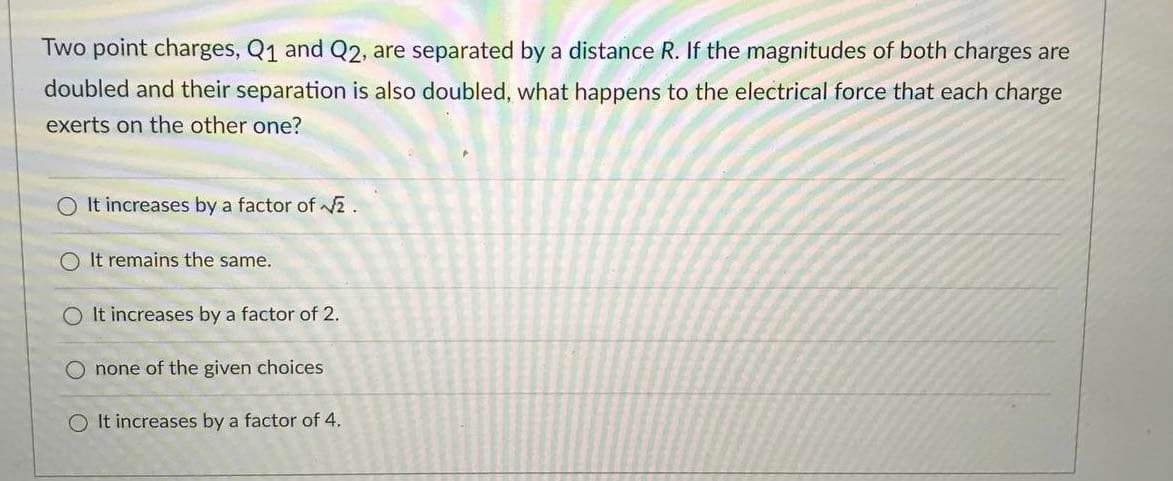 Two point charges, Q1 and Q2, are separated by a distance R. If the magnitudes of both charges are
doubled and their separation is also doubled, what happens to the electrical force that each charge
exerts on the other one?
O It increases by a factor of v2.
O It remains the same.
O It increases by a factor of 2.
O none of the given choices
O It increases by a factor of 4.
