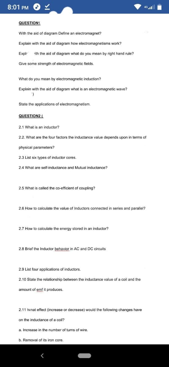 8:01 PM
4G l
QUESTION1
With the aid of diagram Define an electromagnet?
Explain with the aid of diagram how electromagnetisms work?
Explr
ith the aid of diagram what do you mean by right hand rule?
Give some strength of electromagnetic fields.
What do you mean by electromagnetic induction?
Explain with the aid of diagram what is an electromagnetic wave?
State the applications of electromagnetism.
QUESTION2 (
2.1 What is an inductor?
2.2. What are the four factors the inductance value depends upon in terms of
physical parameters?
2.3 List six types of inductor cores.
2.4 What are self-inductance and Mutual inductance?
2.5 What is called the co-efficient of coupling?
2.6 How to calculate the value of Inductors connected in series and parallel?
2.7 How to calculate the energy stored in an inductor?
2.8 Brief the Inductor behavior in AC and DC circuits
2.9 List four applications of inductors.
2.10 State the relationship between the inductance value of a coil and the
amount of emf it produces.
2.11 wnat effect (increase or decrease) would the following changes have
on the inductance of a coil?
a. Increase in the number of turns of wire.
b. Removal of its iron core.
