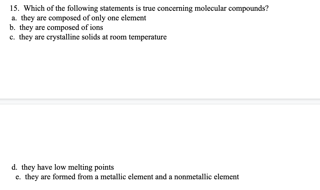 15. Which of the following statements is true concerning molecular compounds?
a. they are composed of only one element
b. they are composed of ions
c. they are crystalline solids at room temperature
d. they have low melting points
e. they are formed from a metallic element and a nonmetallic element
