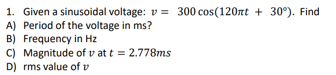 1. Given a sinusoidal voltage: v = 300 cos(120nt + 30°). Find
A) Period of the voltage in ms?
B) Frequency in Hz
C) Magnitude of v at t = 2.778ms
D) rms value of v
