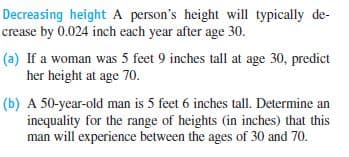 Decreasing height A person's height will typically de-
crease by 0.024 inch each year after age 30.
(a) If a woman was 5 feet 9 inches tall at age 30, predict
her height at age 70.
(b) A 50-year-old man is 5 feet 6 inches tall. Determine an
inequality for the range of heights (in inches) that this
man will experience between the ages of 30 and 70.
