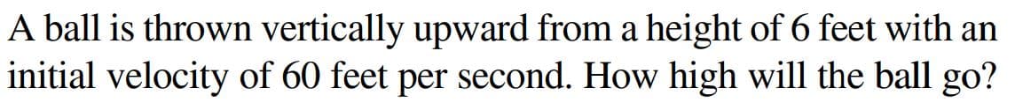 A ball is thrown vertically upward from a height of 6 feet with an
initial velocity of 60 feet per second. How high will the ball go?
