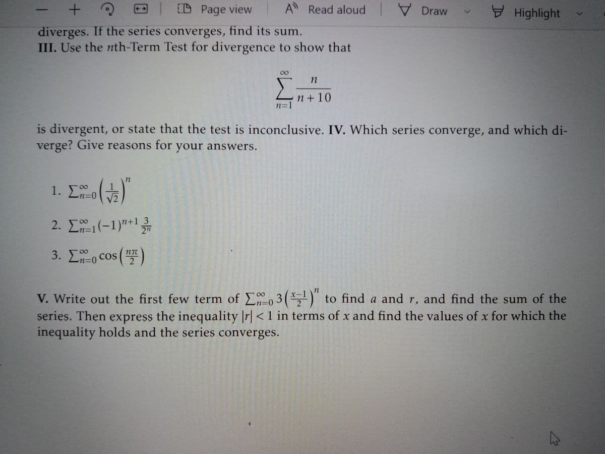 | CD Page view
A Read aloud V Draw
Highlight
diverges. If the series converges, find its sum.
III. Use the nth-Term Test for divergence to show that
00
n + 10
n=1
is divergent, or state that the test is inconclusive. IV. Which series converge, and which di-
verge? Give reasons for your answers.
1. Σ-5)
08.
2. E1(-1)"+l3
2"
3. Lo cos ()
V. Write out the first few term of o 3(*')" to find a and r, and find the sum of the
series. Then express the inequality r| < 1 in terms of x and find the values of x for which the
inequality holds and the series converges.
X-1
