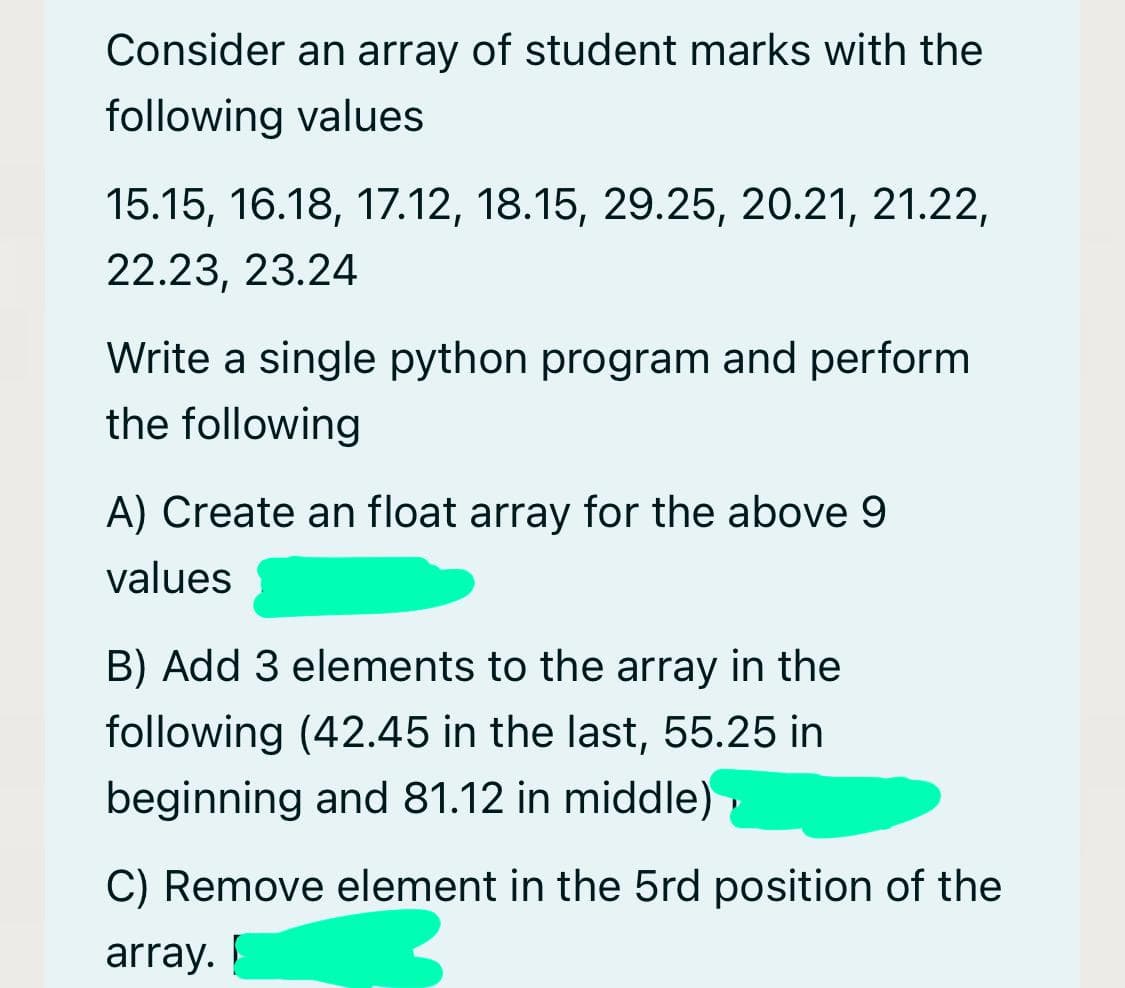 Consider an array of student marks with the
following values
15.15, 16.18, 17.12, 18.15, 29.25, 20.21, 21.22,
22.23, 23.24
Write a single python program and perform
the following
A) Create an float array for the above 9
values
B) Add 3 elements to the array in the
following (42.45 in the last, 55.25 in
beginning and 81.12 in middle)
C) Remove element in the 5rd position of the
array.
