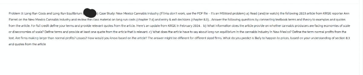 Problem 3: Long Run Costs and Long Run Equilibrium
) Case Study: New Mexico Cannabis Industry (if links don't work, use the PDF file - it's an MSWord problem) a) Read (and/or watch) the following 2023 article from KRQE reporter Ann
Pierret on the New Mexico Cannabis industry and review the class material on long run casts (chapter 7.4) and entry & exit decisions (chapter 8.3). Answer the fallowing questions by connecting textbook terms and theory to examples and quotes
from the article. For full credit define your terms and provide relevant quotes from the article. Here's an update from KRQE In February 2024. b) What information does the article provide on whether cannabis producers are facing economies of scale
or diseconomies of scale? Define terms and provide at least one quote from the article that is relevant. c) What does the article have to say about long run equilibrium in the cannabis industry in New Mexico? Define the term normal profits from the
text. Are firms making larger than normal profits? Losses? How would you know based on the article? The answer might be different for different sized firms. What do you predict is likely to happen to prices, based on your understanding of section B.3
and quotes from the article