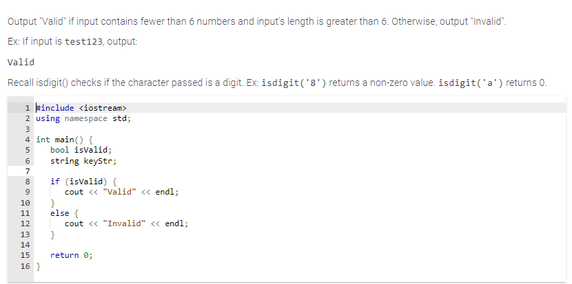Output "Valid" if input contains fewer than 6 numbers and input's length is greater than 6. Otherwise, output "Invalid".
Ex: If input is test123, output:
Valid
Recall isdigit() checks if the character passed is a digit. Ex: isdigit('8') returns a non-zero value. isdigit('a') returns 0.
1 #include <iostream>
2 using namespace std;
3
4 int main() {
5 bool isValid;
string keyStr;
6
7
8
9
10
11
12
13
14
15
16 }
if (isValid) {
cout << "Valid" << endl;
}
else {
}
cout << "Invalid" << endl;
return 0;