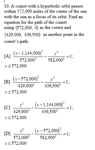 10. A comet with a hyperbolic orbit passes
within 572,000 miles of the center of the sun
with the sun as a focus of its orbit. Find an
equation for the path of the comet
using (572,000, 0) as the vertex and
(429,000, 436,500) as another point in the
comet's path.
(x-1,144,000)
[A]
572,000?
=13B
582,000
x<572,000
(x-572,000)
[B]
429,000?
=1;
436,500?
x<572,000
[C]
429,000?
(y-1,144,000)
=1;
436,500?
x<572,000
(y – 572,000)
=1;
[D]
572,000
582,000?
x<572,000
