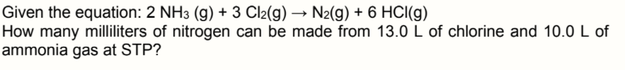 Given the equation: 2 NH3 (g) + 3 Cl2(g) → N2(g) + 6 HCI(g)
How many milliliters of nitrogen can be made from 13.0 L of chlorine and 10.0 L of
ammonia gas at STP?
