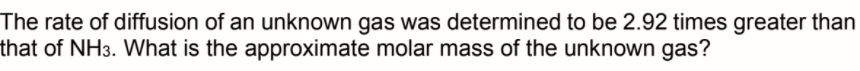 The rate of diffusion of an unknown gas was determined to be 2.92 times greater than
that of NH3. What is the approximate molar mass of the unknown gas?
