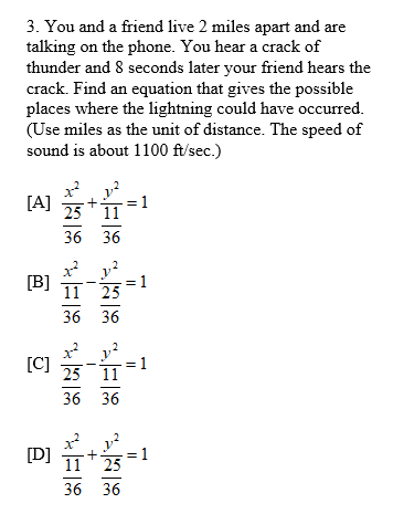 3. You and a friend live 2 miles apart and are
talking on the phone. You hear a crack of
thunder and 8 seconds later your friend hears the
crack. Find an equation that gives the possible
places where the lightning could have occurred.
(Use miles as the unit of distance. The speed of
sound is about 1100 ft/sec.)
[A]
1
25 11
36 36
x* y?
[B]
11 25
= 1
36 36
[C]
= 1
25 11
36 36
[D]
11
= 1
25
36 36
