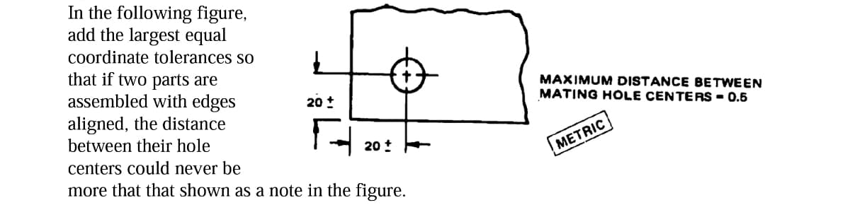 In the following figure,
add the largest equal
coordinate tolerances so
that if two parts are
assembled with edges
aligned, the distance
between their hole
centers could never be
more that that shown as a note in the figure.
20 +
20
MAXIMUM DISTANCE BETWEEN
MATING HOLE CENTERS - 0.5
METRIC