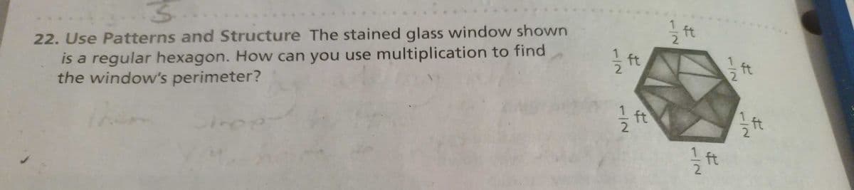 S
22. Use Patterns and Structure The stained glass window shown
is a regular hexagon. How can you use multiplication to find
the window's perimeter?
Jihop
1/2 ft
1/→
I
1 1/2 ft
1/2 ft
1/2 ft
1/2 ft