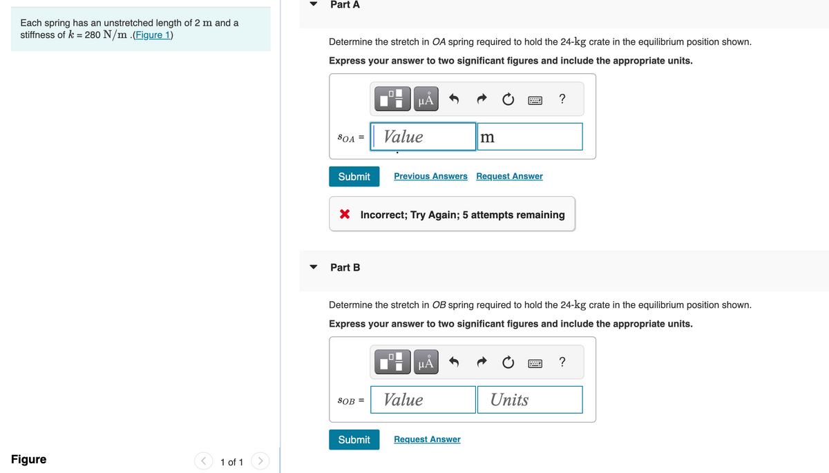 Each spring has an unstretched length of 2 m and a
stiffness of k = 280 N/m .(Figure 1)
Figure
< 1 of 1
Part A
Determine the stretch in OA spring required to hold the 24-kg crate in the equilibrium position shown.
Express your answer to two significant figures and include the appropriate units.
SOA =
Submit
Part B
SOB =
µA
Value
Submit
X Incorrect; Try Again; 5 attempts remaining
0
Previous Answers Request Answer
Determine the stretch in OB spring required to hold the 24-kg crate in the equilibrium position shown.
Express your answer to two significant figures and include the appropriate units.
m
HÅ
Value
W
Request Answer
?
Units
?