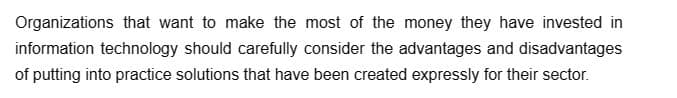 Organizations that want to make the most of the money they have invested in
information technology should carefully consider the advantages and disadvantages
of putting into practice solutions that have been created expressly for their sector.