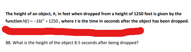 The height of an object, h, in feet when dropped from a height of 1250 feet is given by the
function h(t) = -16t² +1250, where t is the time in seconds after the object has been dropped.
88. What is the height of the object 8.5 seconds after being dropped?