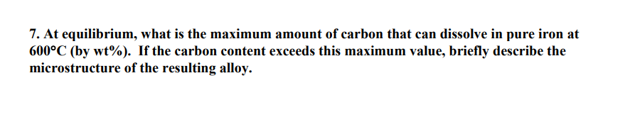 7. At equilibrium, what is the maximum amount of carbon that can dissolve in pure iron at
600°C (by wt%). If the carbon content exceeds this maximum value, briefly describe the
microstructure of the resulting alloy.