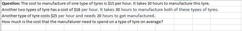 Question: The cost to manufacture of one type of tyres is $15 per hour. It takes 30 hours to manufacture this tyre.
Another two types of tyre has a cost of $18 per hour. It takes 30 hours to manufacture both of these types of tyres.
Another type of tyre costs $25 per hour and needs 20 hours to get manufactured.
How much is the cost that the manufaturer need to spend on a type of tyre on average?