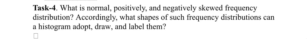 Task-4. What is normal, positively, and negatively skewed frequency
distribution? Accordingly, what shapes of such frequency distributions can
a histogram adopt, draw, and label them?