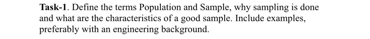 Task-1. Define the terms Population and Sample, why sampling is done
and what are the characteristics of a good sample. Include examples,
preferably with an engineering background.