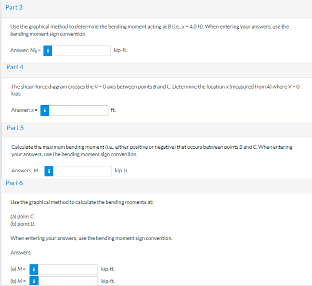 Part 3
Use the graphical method to determine the bending moment acting at B (ie., x-4.0 ft). When entering your answers, use the
bending moment sign convention.
Answer: Mg-
Part 4
The shear-force diagram crosses the V-0 axis between points B and C. Determine the location x (measured from A) where V-0
kips.
Answer:x=
Part 5
Answers: M = 1
Calculate the maximum bending moment (I.e., either positive or negative) that occurs between points B and C. When entering
your answers, use the bending moment sign convention.
Part 6
kip-ft.
(a) M-
(b) M = 1
ft.
i
Use the graphical method to calculate the bending moments at:
(a) point C.
(b) point D.
When entering your answers, use the bending moment sign convention.
Answers:
kip-ft.
kip-ft.
kip-ft.