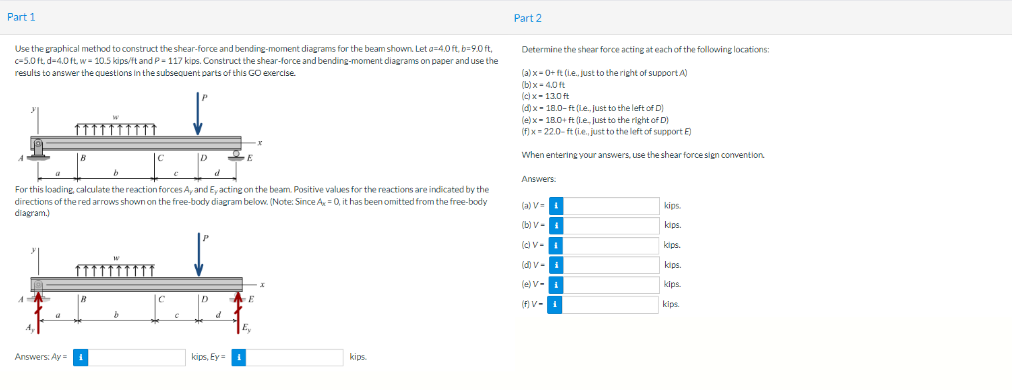 Part 1
Use the graphical method to construct the shear-force and bending-moment diagrams for the beam shown. Let a=4.0 ft, b-9.0 ft,
c-5.0 ft.d-4.0 ft. w- 10.5 kips/ft and P-117 kips. Construct the shear-force and bending-moment diagrams on paper and use the
results to answer the questions in the subsequent parts of this GO exercise.
A
D
For this loading, calculate the reaction forces A, and Ey acting on the beam. Positive values for the reactions are indicated by the
directions of the red arrows shown on the free-body diagram below. (Note: Since Ax = 0, it has been omitted from the free-body
diagram.)
Answers: Ay=
D
d
2
kips, Ey
E
kips
Part 2
Determine the shear force acting at each of the following locations:
(a)x=0+ ft (l.e., just to the right of support.A)
(b)x=4,0 ft
(c) x-13.0 ft
(d) x-18.0-ft (le, just to the left of D)
(e)x= 18.0+ ft (l.e., just to the right of D)
(f)x=22.0-ft (ie, just to the left of support E)
When entering your answers, use the shear force sign convention.
Answers
(a) V=
(b) V-1
(c) V-1
(d) V-
(e) V-
(f) V-1
kips.
kips.
kips
kips.
kips
kips.