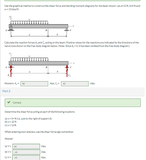 Use the graphical method to construct the shear-force and bending-moment diagrams for the beam shown. Let a-12 ft, b-6 ft and
w-10 kips/ft.
"
Calculate the reaction forces A, and C, acting on the beam. Positive values for the reactions are indicated by the directions of the
red arrows shown on the free-body diagram below. (Note: Since A, 0, it has been omitted from the free-body diagram)
Answers: A,= 80
Part 2
Correct
Answer:
(a) V= 80
(b) V=
(c) V-40
b
kips.
kips
kips.
kips, C₂=
40
Determine the shear force acting at each of the following locations:
(a)x=0+ ft (.e. just to the right of support A)
(b)x= 12 ft
(c)x=16ft
When entering your answers, use the shear force sign convention.
C₂
x
kips.