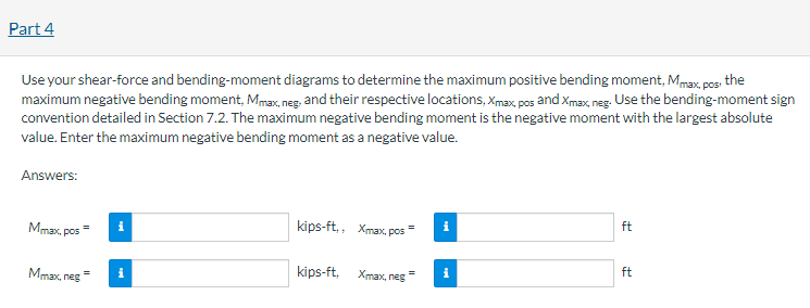 Part 4
Use your shear-force and bending-moment diagrams to determine the maximum positive bending moment, Mmax, pos; the
maximum negative bending moment, Mmax, neg, and their respective locations, Xmax, pos and Xmax, neg. Use the bending-moment sign
convention detailed in Section 7.2. The maximum negative bending moment is the negative moment with the largest absolute
value. Enter the maximum negative bending moment as a negative value.
Answers:
Mmax, pos
Mmax, neg
=
= i
kips-ft,, Xmax, pos
=
kips-ft.
Xmax, neg
=
i
ft
ft