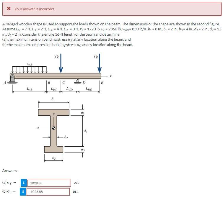 * Your answer is incorrect.
A flanged wooden shape is used to support the loads shown on the beam. The dimensions of the shape are shown in the second figure.
Assume LAB = 7 ft, Lec=2 ft, LCD=4ft, LDE = 3 ft, Pc=1720 lb, PE = 2360 lb, WAB=850 lb/ft, b₁ = 8 in., b₂ = 2 in., b3=4 in., d₁ = 2 in., d₂ = 12
in., d3= 2 in. Consider the entire 16-ft length of the beam and determine:
(a) the maximum tension bending stress o at any location along the beam, and
(b) the maximum compression bending stress oc at any location along the beam.
Answers:
WAB
LAB
(a) GT
(b) σc = i -1026.88
= i 1028.88
B
Pc
LBC
b₁
b3
C
D
LCD LDE
-b₂
psi.
psi,
d₁
d₂
d3
PE
E
X