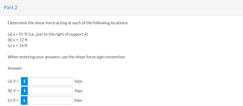 Part 2
Determine the shear force acting at each of the following locations:
(a) x = 0+ ft (i.e., just to the right of support A)
(b)x= 12 ft
(c) x = 16 ft
When entering your answers, use the shear force sign convention.
Answer:
(a) V- i
(b) V= i
(c) V- i
kips.
kips.
kips.